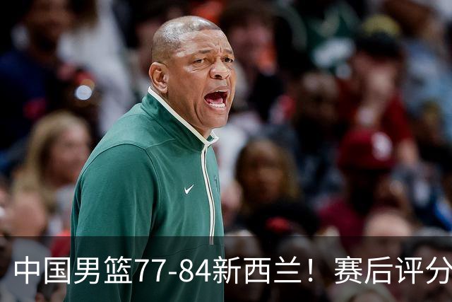 中国男篮77-84新西兰！赛后评分：4人满分 3人优秀 1人7中0严重拉胯